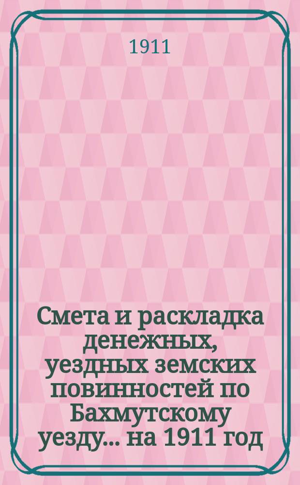 Смета и раскладка денежных, уездных земских повинностей по Бахмутскому уезду... ... на 1911 год