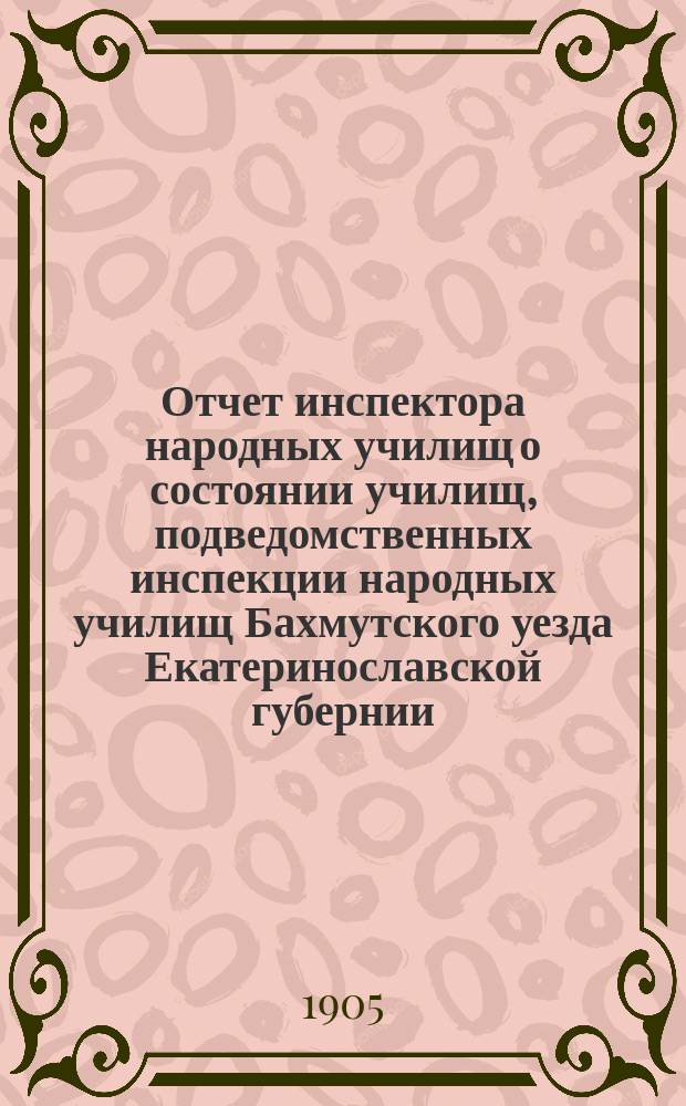 Отчет инспектора народных училищ о состоянии училищ, подведомственных инспекции народных училищ Бахмутского уезда Екатеринославской губернии... за 1904 год
