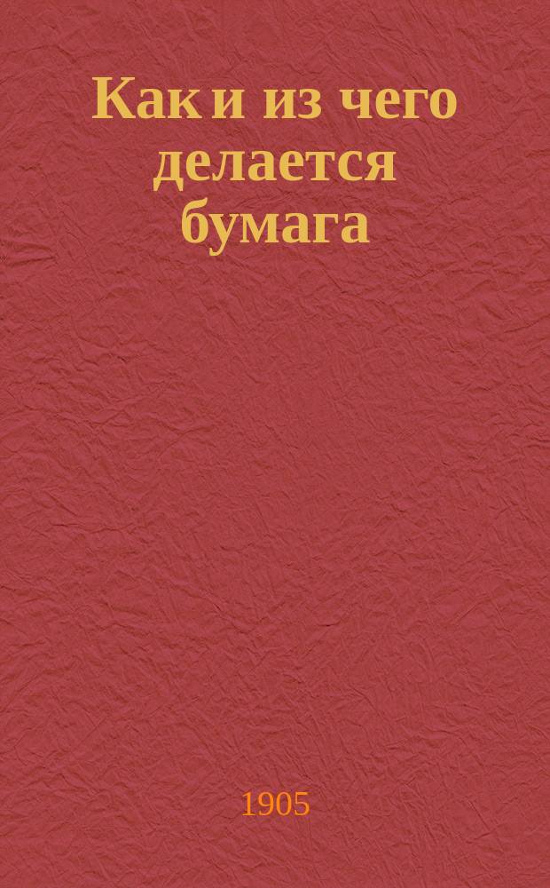 Как и из чего делается бумага : (Писчебумаж. пр-во) : Крат. описание пр-ва и выделки различ. сортов почт., писчей и печ. бумаги