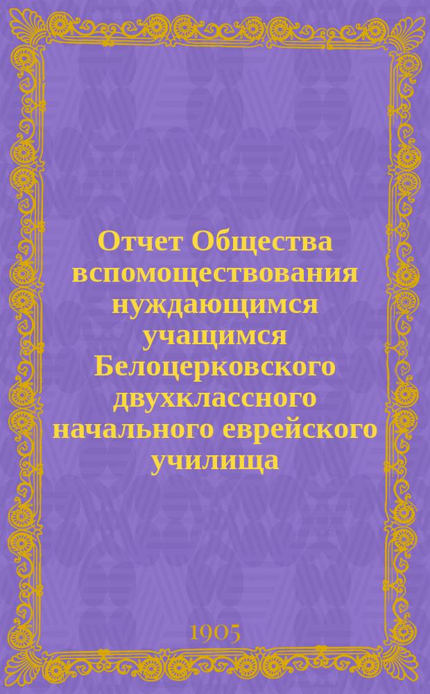 Отчет Общества вспомоществования нуждающимся учащимся Белоцерковского двухклассного начального еврейского училища... ... за 1903 и 1904 гг.
