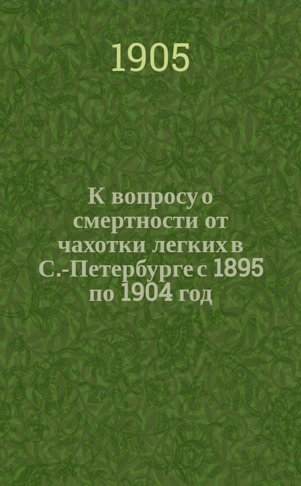 К вопросу о смертности от чахотки легких в С.-Петербурге с 1895 по 1904 год : (Материалы по статистике смертности по возрасту и полу в зависимости от густоты и скученности населения, сан. условий участков города, рода занятий) : Дис. на степ. д-ра мед. А.А. Райского