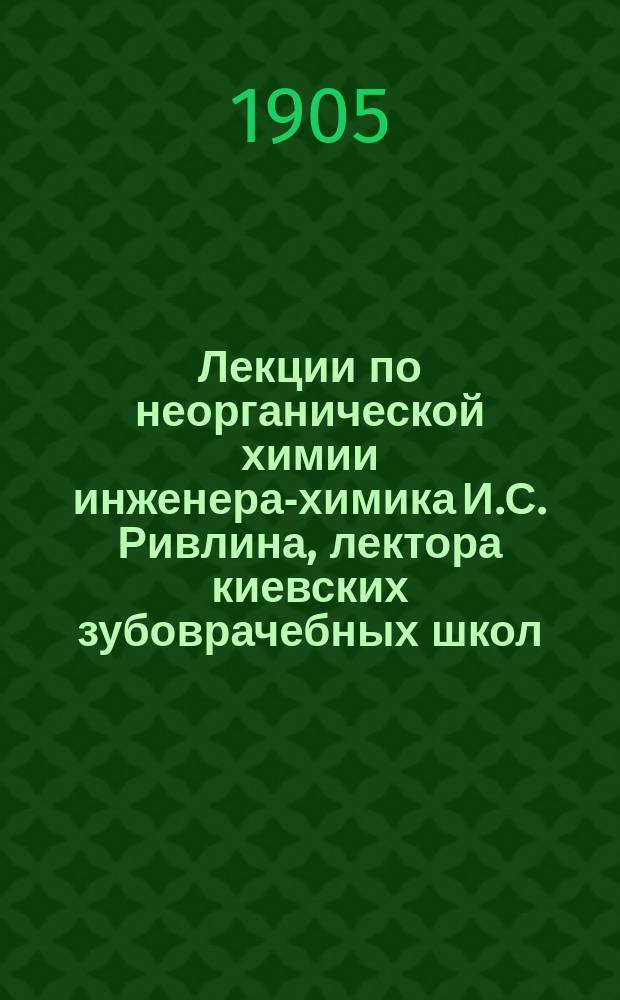 Лекции по неорганической химии инженера-химика И.С. Ривлина, лектора киевских зубоврачебных школ.. : Ч. 1-2. Ч. 1 : [Металлоиды]
