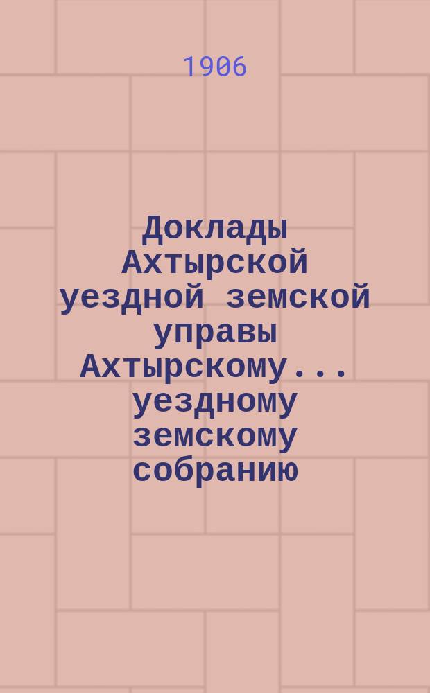 Доклады Ахтырской уездной земской управы Ахтырскому... уездному земскому собранию. 42-му очередному... 1906 года. [Вып. 2-й]