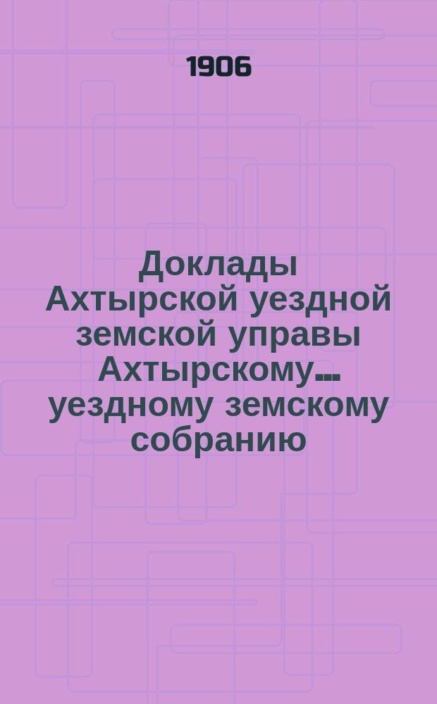 Доклады Ахтырской уездной земской управы Ахтырскому... уездному земскому собранию. 42-му очередному... 1906 года. Вып. 5-й