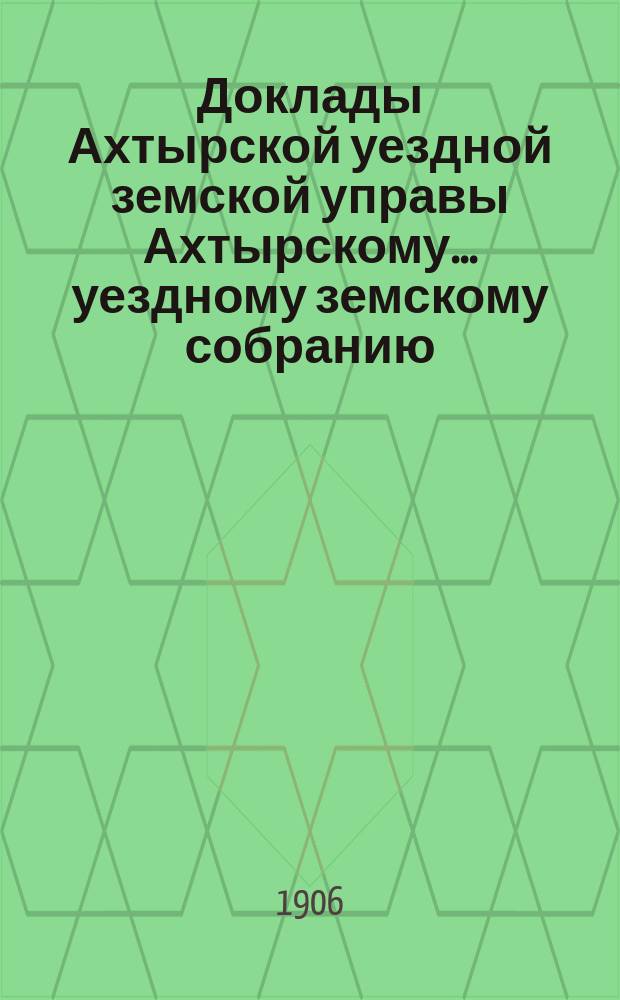 Доклады Ахтырской уездной земской управы Ахтырскому... уездному земскому собранию. 42-му очередному... 1906 года. Вып. 6-й