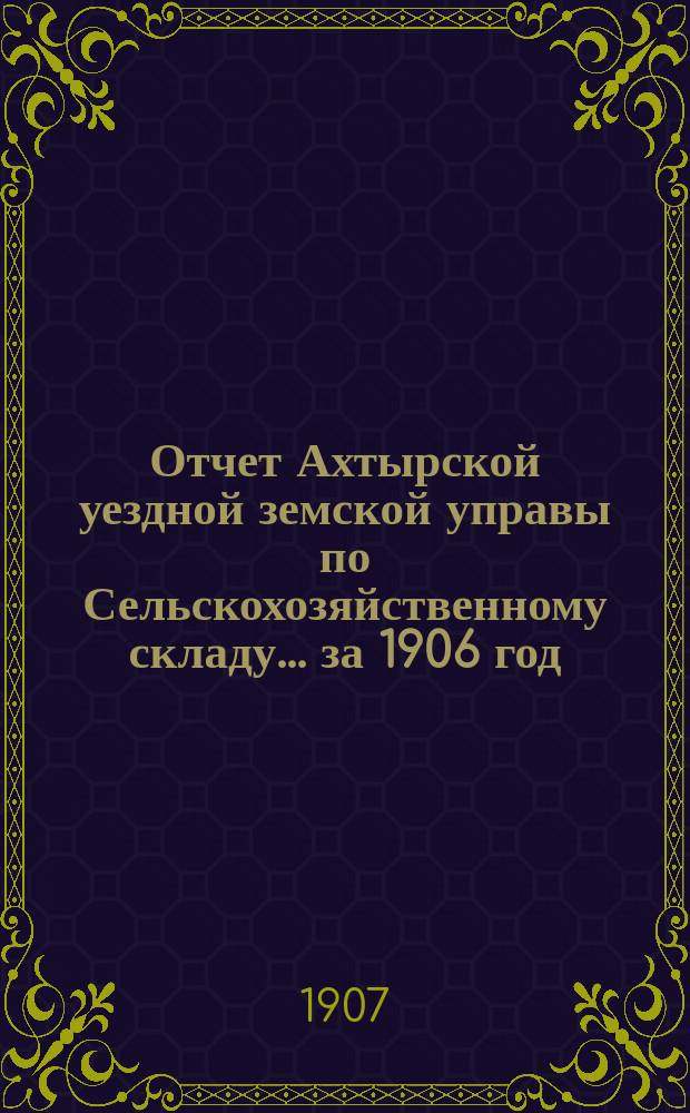 Отчет Ахтырской уездной земской управы по Сельскохозяйственному складу... ... за 1906 год