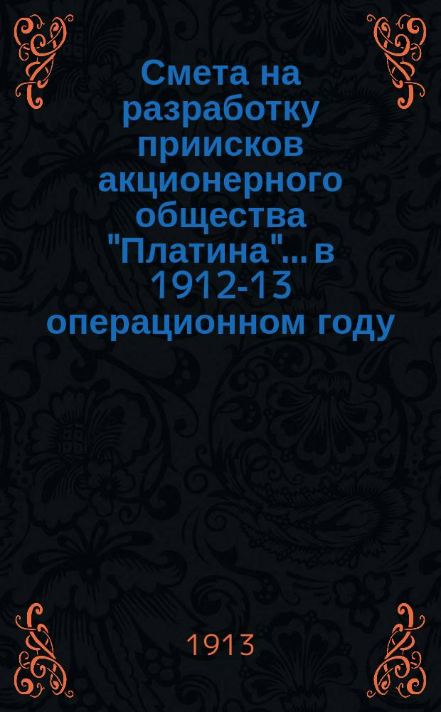 Смета на разработку приисков акционерного общества "Платина"... в 1912-13 операционном году, с 1 ноября 1912 г. по 1 ноября 1913 г.