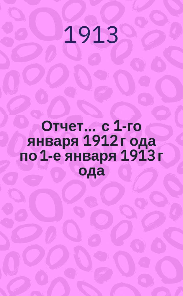 Отчет... ... с 1-го января 1912 г[ода] по 1-е января 1913 г[ода]