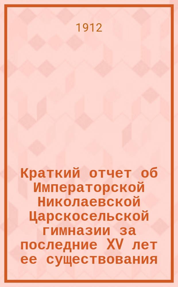 Краткий отчет об Императорской Николаевской Царскосельской гимназии за последние XV лет ее существования : (1896-1911 г.) : (Доп. к крат. ист. очерку этой гимназии за первые 25 лет (1870-1895)