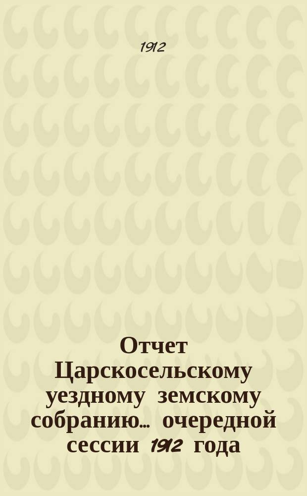 [Отчет Царскосельскому уездному земскому собранию]... очередной сессии 1912 года