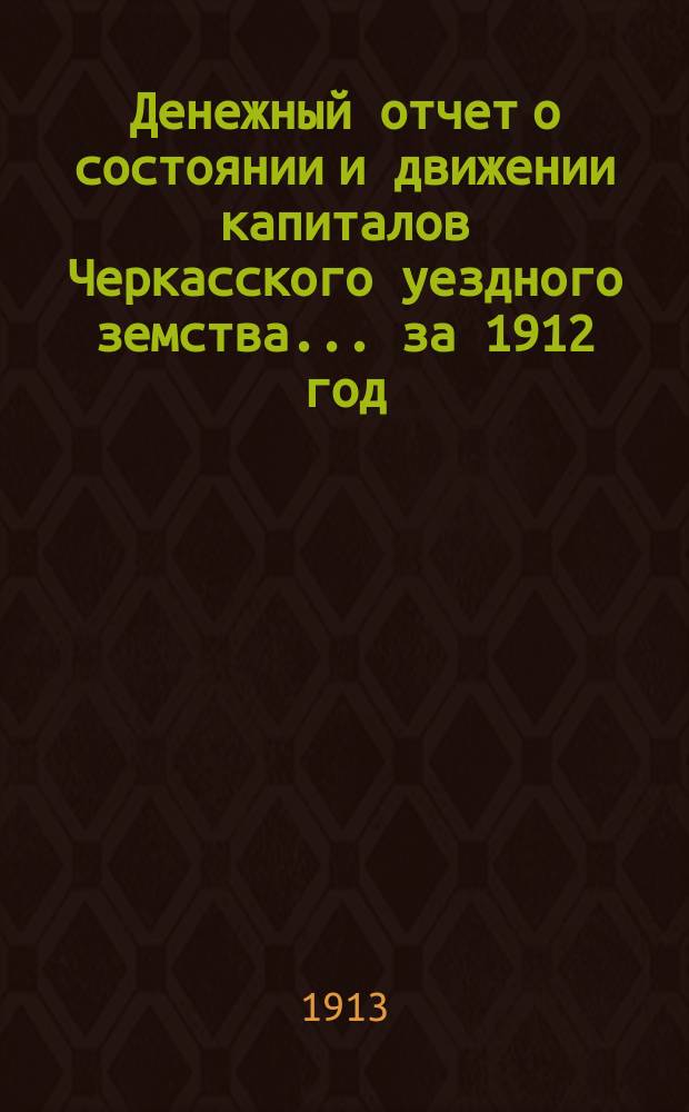 Денежный отчет о состоянии и движении капиталов Черкасского уездного земства... за 1912 год