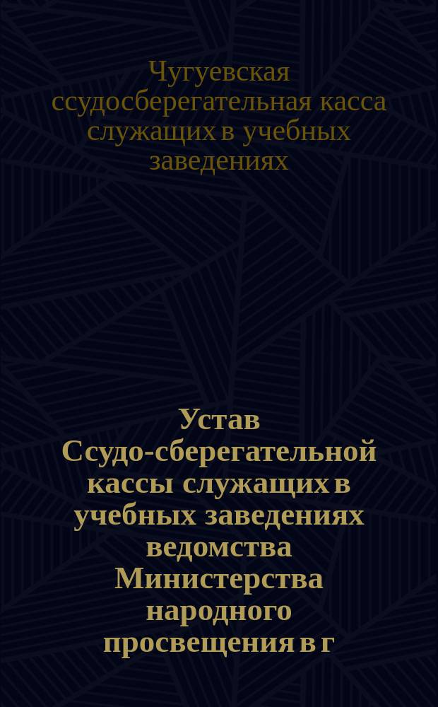 Устав Ссудо-сберегательной кассы служащих в учебных заведениях ведомства Министерства народного просвещения в г. Чугуеве : Утв. 18 марта 1913 г.