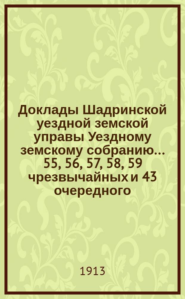 Доклады Шадринской уездной земской управы Уездному земскому собранию... 55, 56, 57, 58, 59 чрезвычайных и 43 очередного... сессий 1912 года