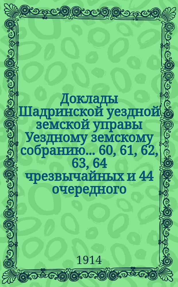 Доклады Шадринской уездной земской управы Уездному земскому собранию... 60, 61, 62, 63, 64 чрезвычайных и 44 очередного... сессий 1913 года