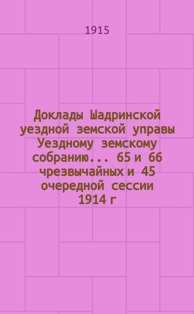 Доклады Шадринской уездной земской управы Уездному земскому собранию... 65 и 66 чрезвычайных и 45 очередной сессии 1914 г.