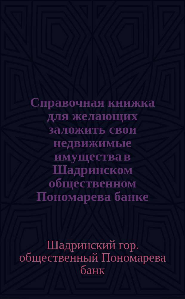 Справочная книжка для желающих заложить свои недвижимые имущества в Шадринском общественном Пономарева банке