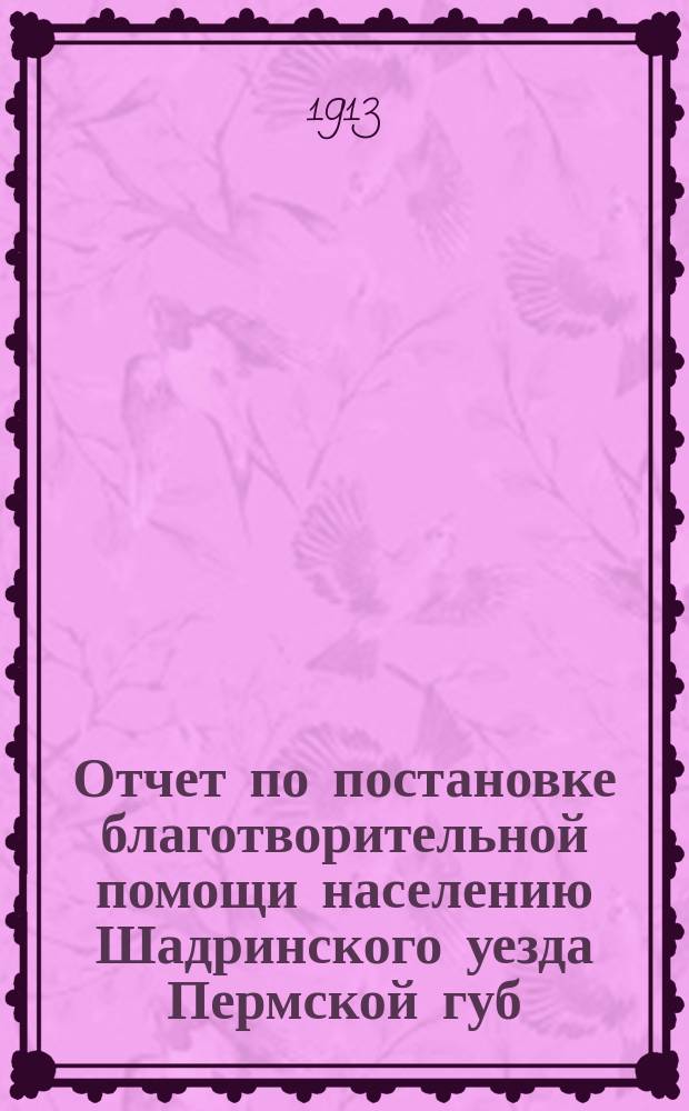 Отчет по постановке благотворительной помощи населению Шадринского уезда Пермской губ. в 1911-1912 году, по случаю неурожая хлебов летом 1911 г.
