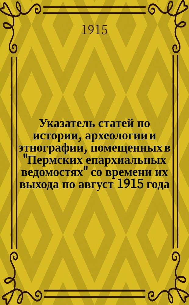 Указатель статей по истории, археологии и этнографии, помещенных в "Пермских епархиальных ведомостях" со времени их выхода по август 1915 года : (Источники и пособия при изучении Прикам. края)