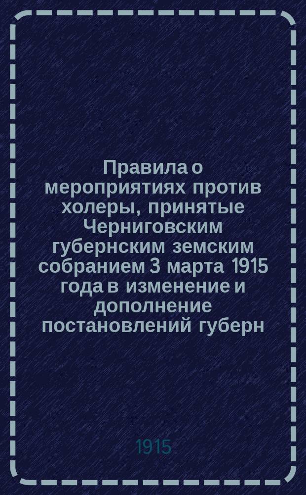 Правила о мероприятиях против холеры, принятые Черниговским губернским земским собранием 3 марта 1915 года в изменение и дополнение постановлений губерн. зем. собр. 20 мая 1905 и 10 декабря 1907 г., и распространенные на борьбу с сыпным тифом, оспой и дизентерией