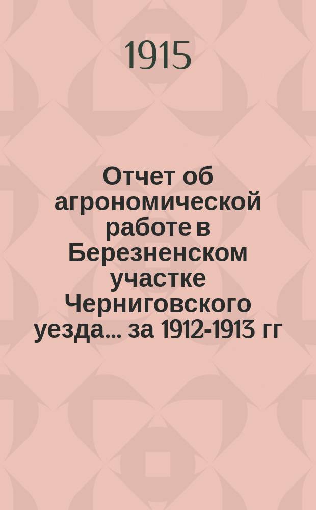 Отчет об агрономической работе в Березненском участке Черниговского уезда... ... за 1912-1913 гг.