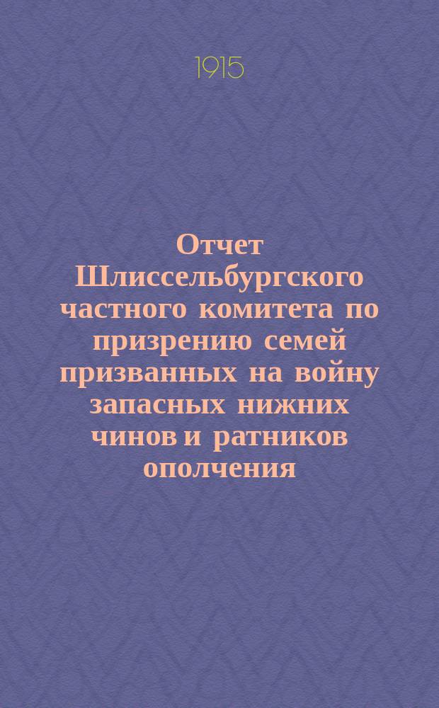 Отчет Шлиссельбургского частного комитета по призрению семей призванных на войну запасных нижних чинов и ратников ополчения... ... за время с 17 августа 1914 года по 17августа 1915 года