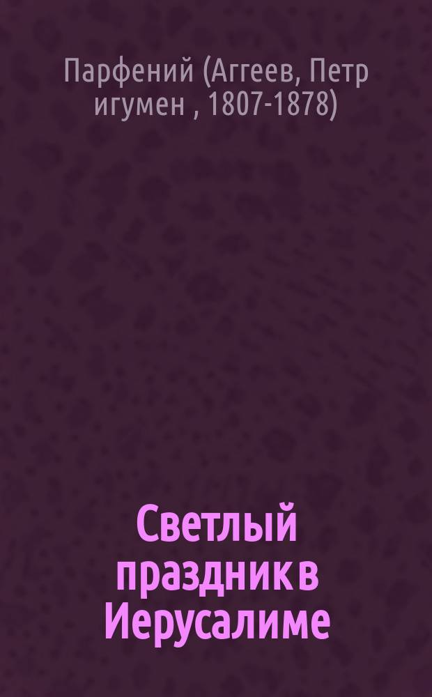 Светлый праздник в Иерусалиме : (заимствовано из "Сказание о странствии и путешествии по России, Молдавии, Турции и Святой Земле постриженника святой горы Афонской, инока Парфения". - М., 1856 г., ч. 3, с. 109, ч. 4. с. 118-123)