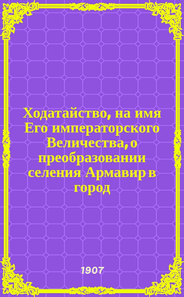 [Ходатайство, на имя Его императорского Величества, о преобразовании селения Армавир в город] : 22 сент. 1907 г. г. Тифлис