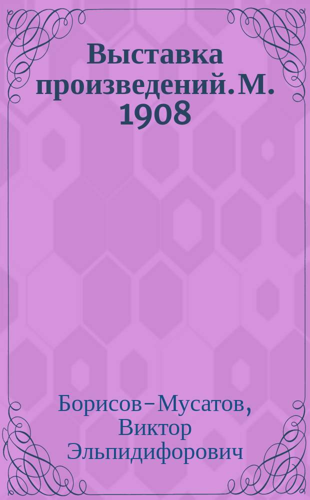Выставка произведений. М. [1908] : Каталог