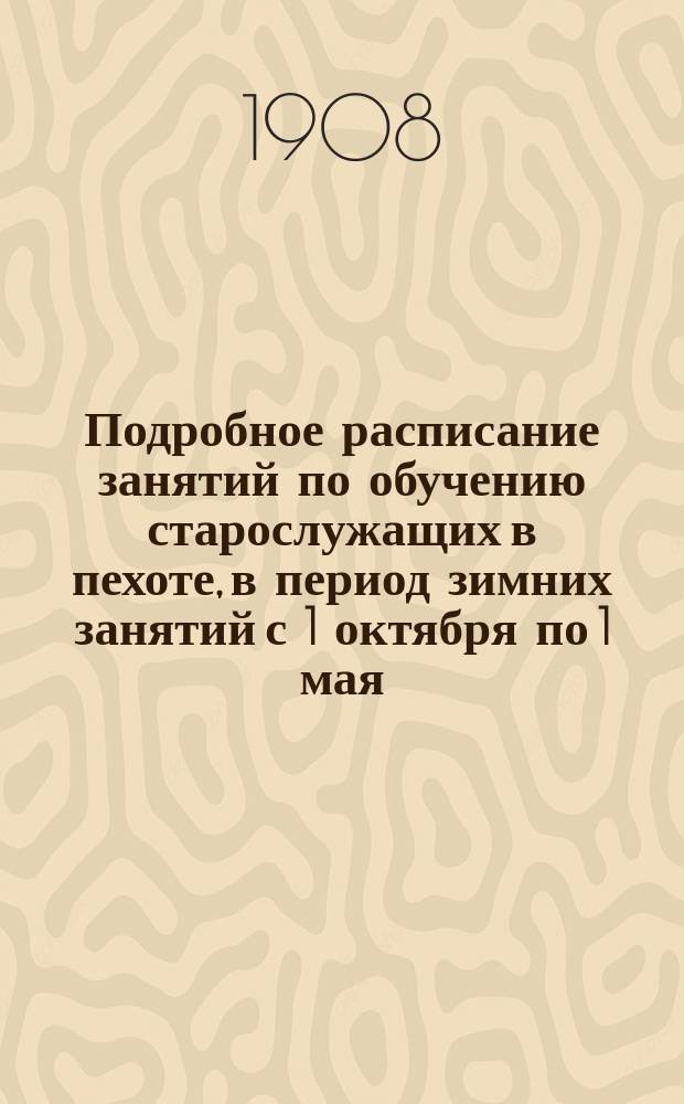 Подробное расписание занятий по обучению старослужащих в пехоте, в период зимних занятий с 1 октября по 1 мая : Расписание сост. на каждый день, согласно плана распределения занятий, инструкции для ведения занятий и положения об обучении нижних чинов в пехоте отд. III