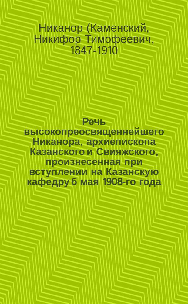 Речь высокопреосвященнейшего Никанора, архиепископа Казанского и Свияжского, произнесенная при вступлении на Казанскую кафедру 6 мая 1908-го года