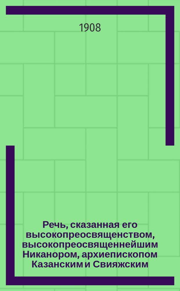 Речь, сказанная его высокопреосвященством, высокопреосвященнейшим Никанором, архиепископом Казанским и Свияжским, в Казанской духовной академии 7 мая 1908 г., при первом посещении Академии