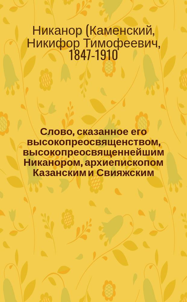 Слово, сказанное его высокопреосвященством, высокопреосвященнейшим Никанором, архиепископом Казанским и Свияжским, в Зилантовском монастыре, 15 августа 1908 года