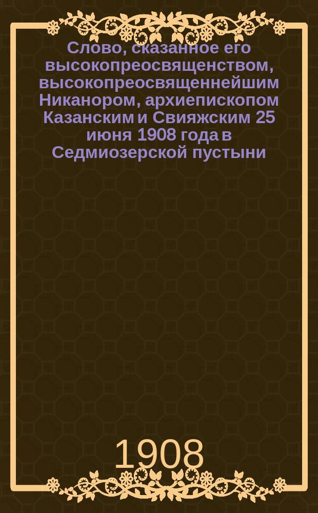 Слово, сказанное его высокопреосвященством, высокопреосвященнейшим Никанором, архиепископом Казанским и Свияжским 25 июня 1908 года в Седмиозерской пустыни