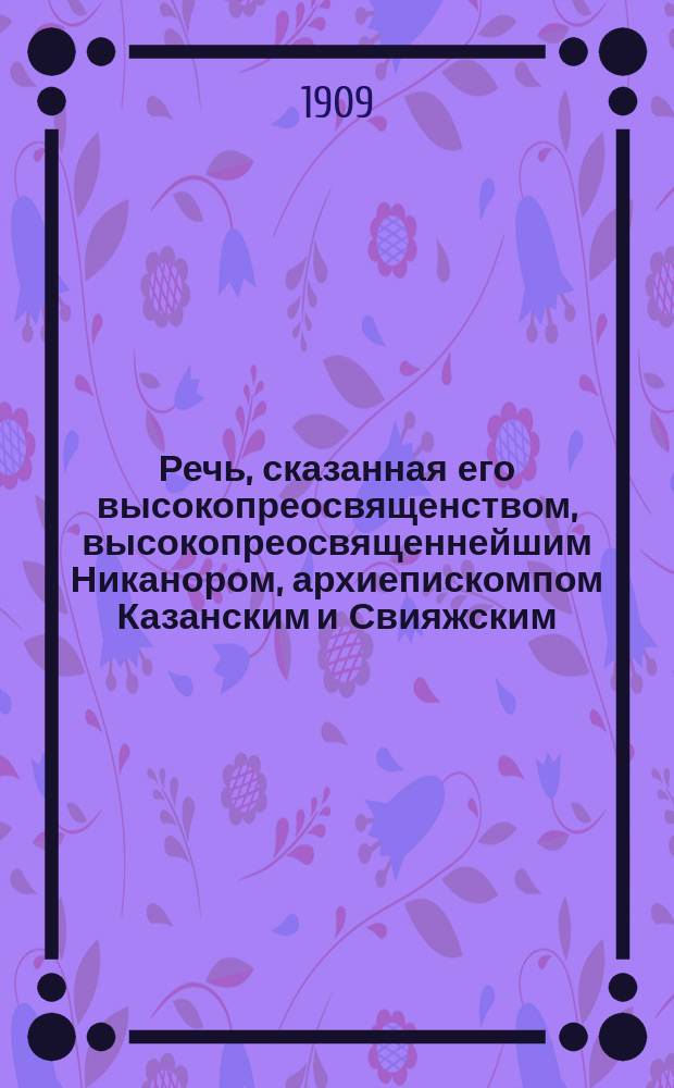 Речь, сказанная его высокопреосвященством, высокопреосвященнейшим Никанором, архиепискомпом Казанским и Свияжским, в Казанском женском духовном училище : 21 ноября 1909 года