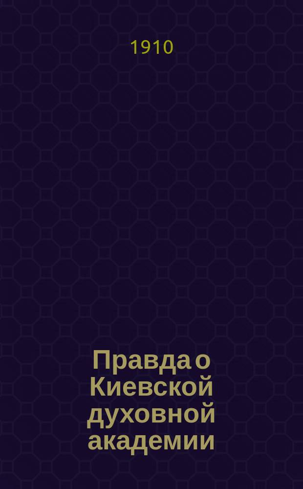 Правда о Киевской духовной академии : Вынужденный ответ на изданную архиеп. Волынским Антонием брошюру "Отчет по высочайше назначенной ревизии Киевской духовной академии в марте и апреле 1908 года" : Сб.