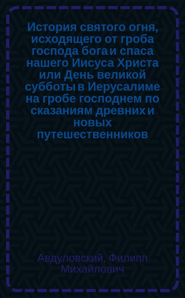 История святого огня, исходящего от гроба господа бога и спаса нашего Иисуса Христа или День великой субботы в Иерусалиме на гробе господнем по сказаниям древних и новых путешественников