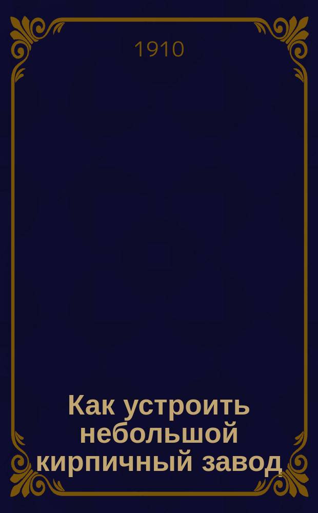 ... Как устроить небольшой кирпичный завод : Практич. руководство : Как делать кирпич : С 7 рис