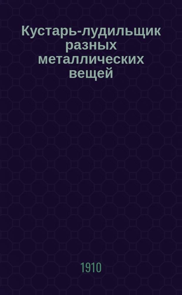 ... Кустарь-лудильщик разных металлических вещей : Практ. руководство к изуч. различ. методов лужения и паяния самоваров, кастрюль, чайников и т. п. : Лужение чугун., латун. и желез. посуды. Лужение проволоки, цинковых изделий и свинцовых труб : С 10 рис