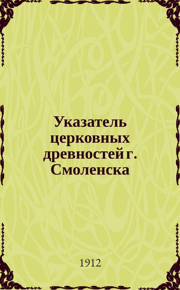 Указатель церковных древностей г. Смоленска : Юбилейное издание Смол. церковно-археол. ком. в память столетия Отеч. войны 1812-1912 г