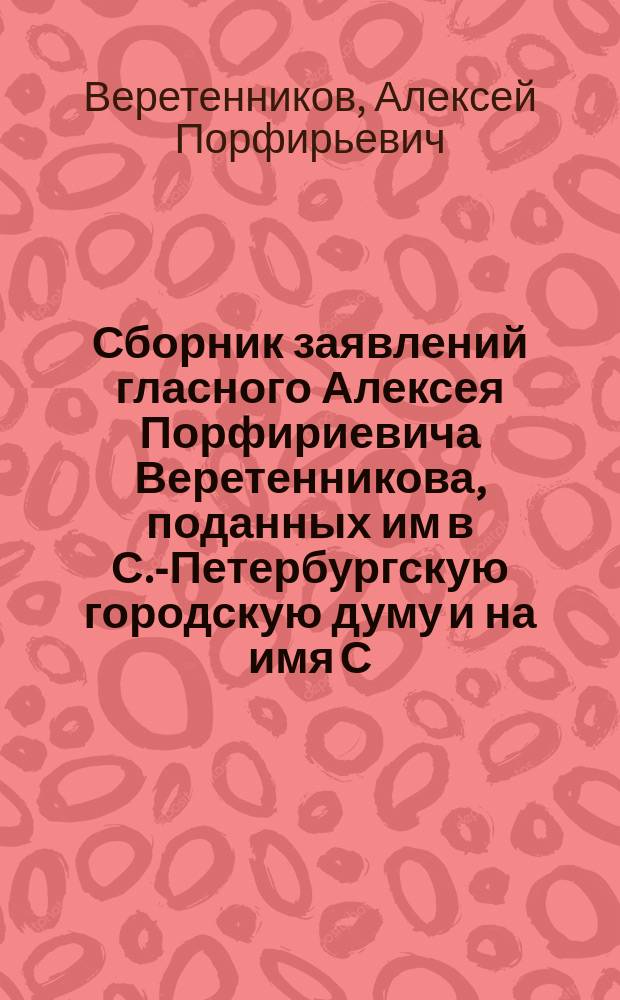 Сборник заявлений гласного Алексея Порфириевича Веретенникова, поданных им в С.-Петербургскую городскую думу и на имя С.-Петербургского городского головы за время с 1910 по 1912 год