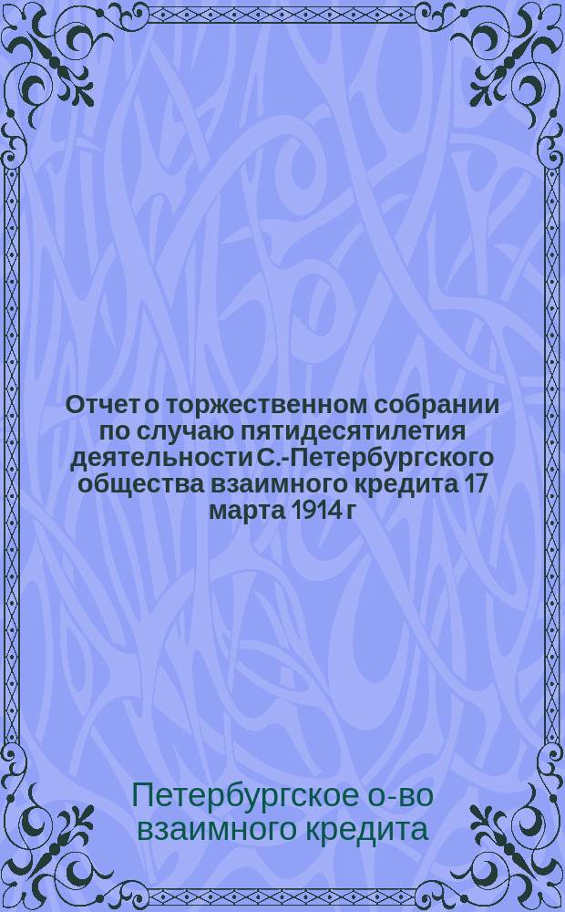 Отчет о торжественном собрании [по случаю пятидесятилетия деятельности С.-Петербургского общества взаимного кредита] 17 марта 1914 г.