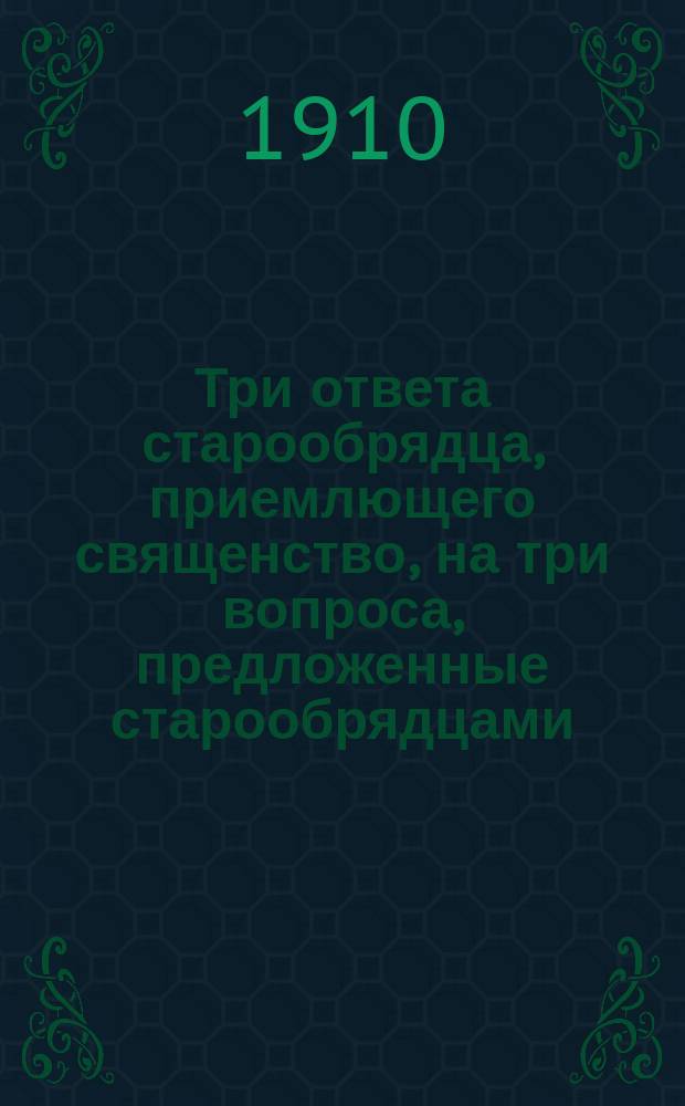 Три ответа старообрядца, приемлющего священство, на три вопроса, предложенные старообрядцами: беспоповцами безбрачного толка : Печатано по рукописи неизвестного автора, находящейся в собрании книг П.А. Овчинникова