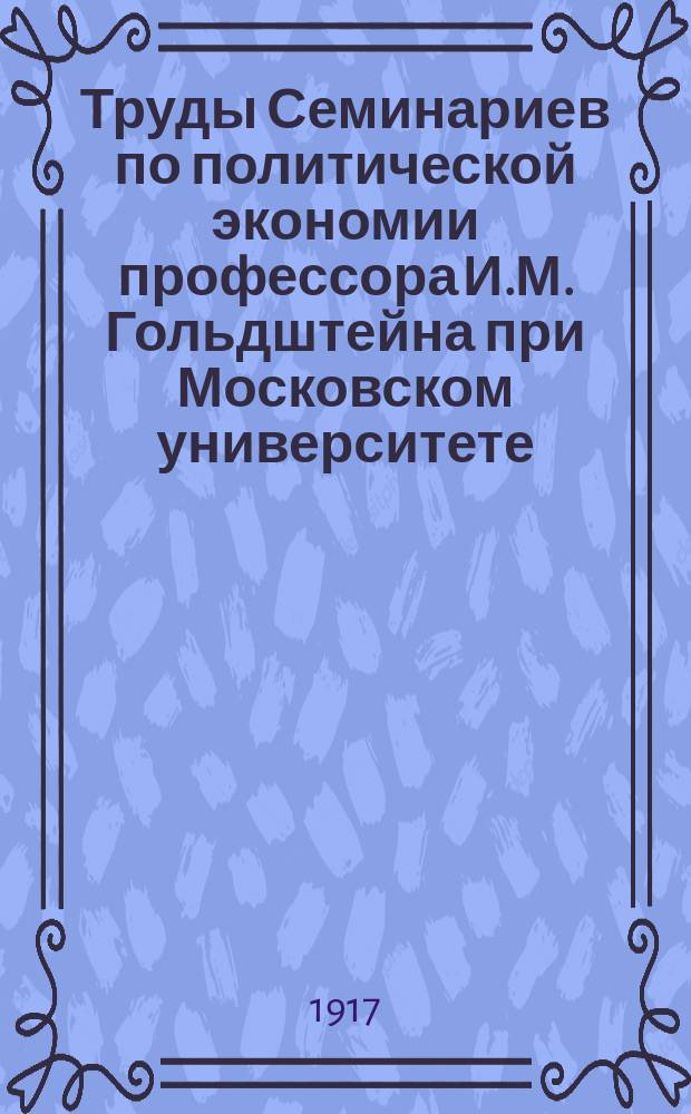 [Труды Семинариев по политической экономии профессора И.М. Гольдштейна при Московском университете, Московском коммерческом институте и Московских высших женских курсах] : Вып. 1-16. Вып. 15