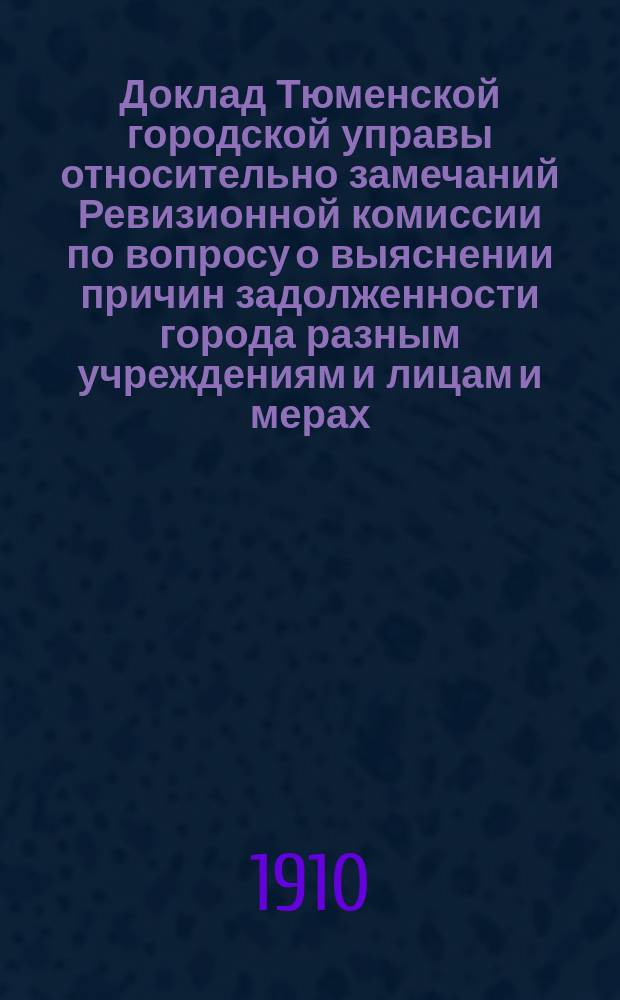 Доклад Тюменской городской управы относительно замечаний Ревизионной комиссии по вопросу о выяснении причин задолженности города разным учреждениям и лицам и мерах, способствующих увеличить его доходность : В Тюмен. гор. думу