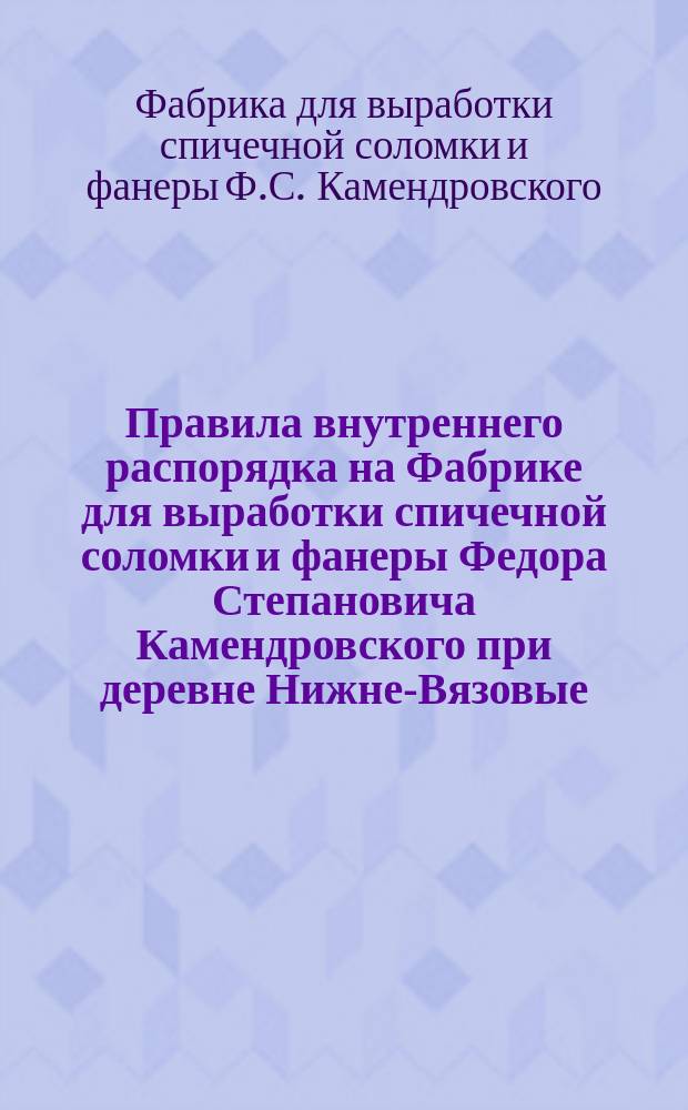 Правила внутреннего распорядка на Фабрике для выработки спичечной соломки и фанеры Федора Степановича Камендровского при деревне Нижне-Вязовые, Казанской губернии : Утв. 20 ноября 1909 г.