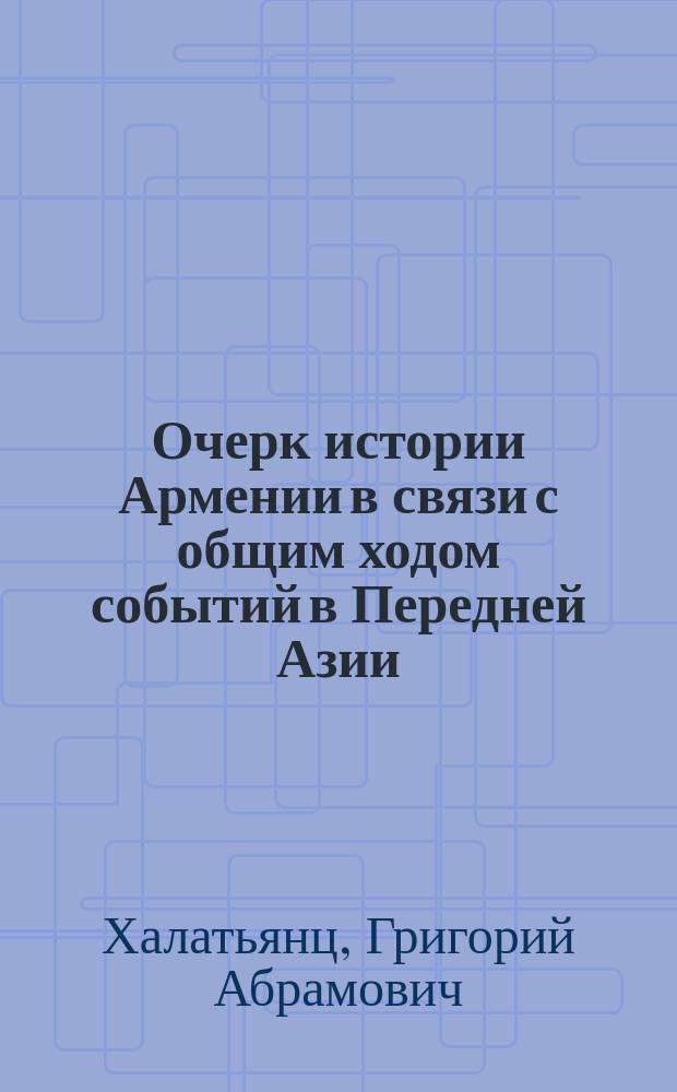 Очерк истории Армении в связи с общим ходом событий в Передней Азии : Лекции о. п. Г.А. Халатьянца