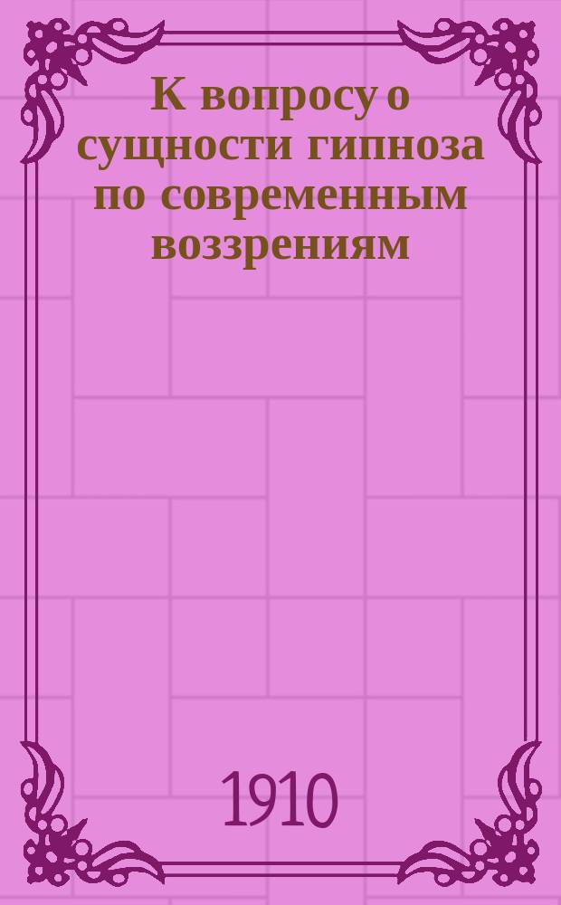 К вопросу о сущности гипноза по современным воззрениям : Вступление к беседе о гипнотизме, чит. в заседании Секции нервных и душевных болезней студ. Пирогов. о-ва под председательством прив.-доц. Г.И. Россолимо