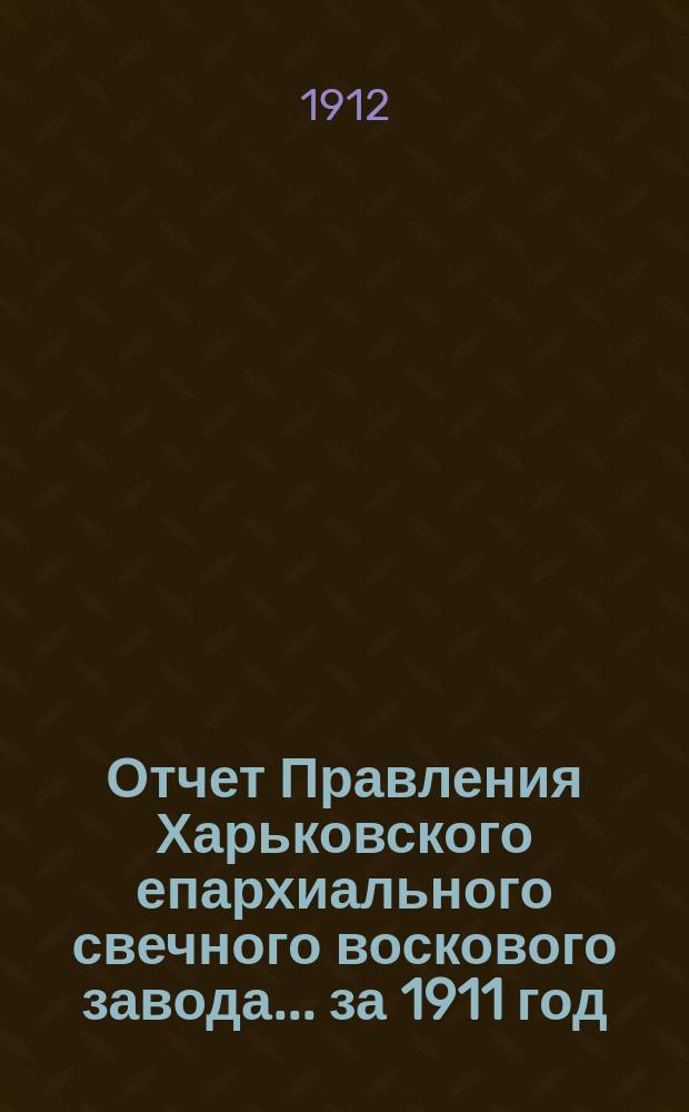 Отчет Правления Харьковского епархиального свечного воскового завода... ... за 1911 год