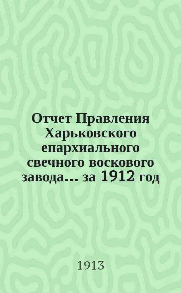 Отчет Правления Харьковского епархиального свечного воскового завода... ... за 1912 год