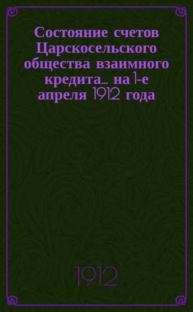 Состояние счетов Царскосельского общества взаимного кредита... ... на 1-е апреля 1912 года